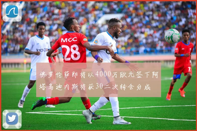 佛罗伦萨即将以4000万欧元签下阿塔乌迪内斯将获30二次转会分成