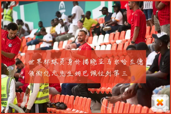 世界杯球员身价揭晓亚马尔哈兰德领衔亿元先生姆巴佩位列第三