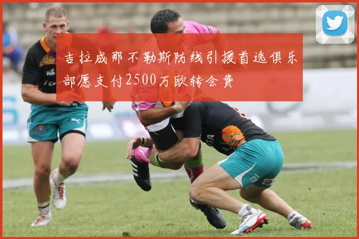 吉拉成那不勒斯防线引援首选俱乐部愿支付2500万欧转会费