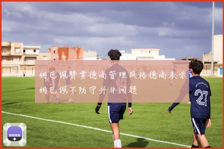 姆巴佩赞赏德尚管理风格德尚表示姆巴佩不防守并非问题