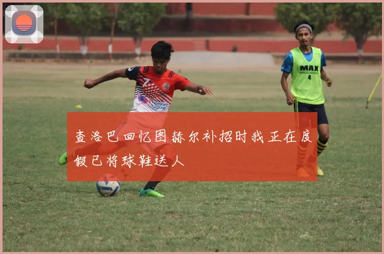 查洛巴回忆图赫尔补招时我正在度假已将球鞋送人
