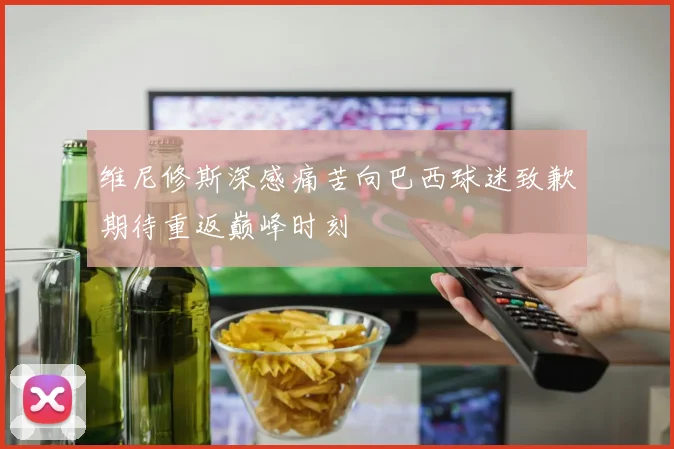 维尼修斯深感痛苦向巴西球迷致歉期待重返巅峰时刻
