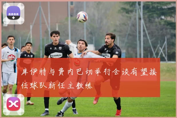 库伊特与费内巴切举行会谈有望接任球队新任主教练